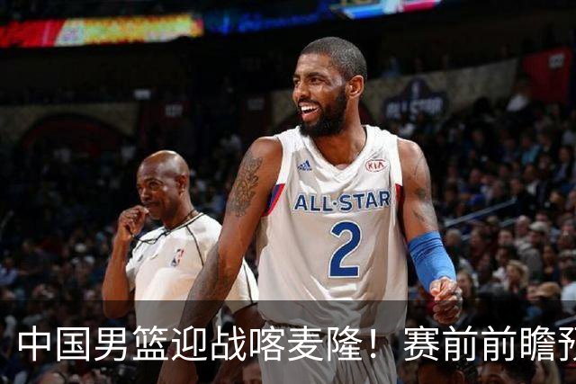 中国男篮迎战喀麦隆！赛前前瞻预测，中国队有望拿下大胜，理由有以下四点